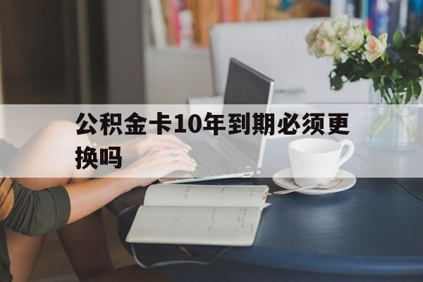 玉溪最新公积金卡10年到期必须更换吗方法分析(最方便真实的玉溪公积金卡几年不用会自动注销吗方法)