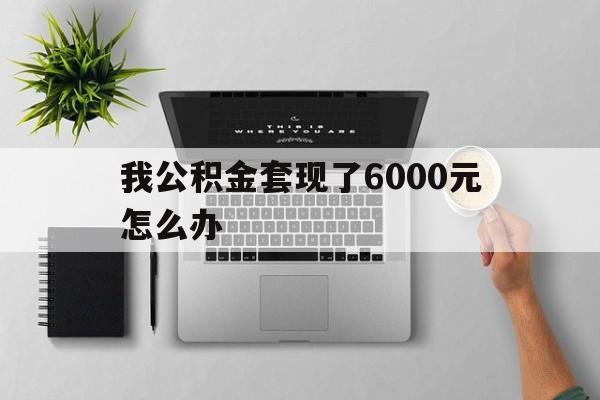 玉溪最新我公积金套现了6000元怎么办方法分析(最方便真实的玉溪住房公积金套取现金方法)